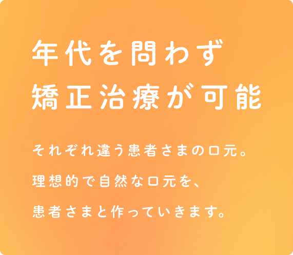 年代を問わず矯正治療が可能 それぞれ違う患者さまの口元。理想的で自然な口元を、患者さまと作っていきます。